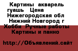 Картины: акварель, гуашь › Цена ­ 250-500 - Нижегородская обл., Нижний Новгород г. Хобби. Ручные работы » Картины и панно   